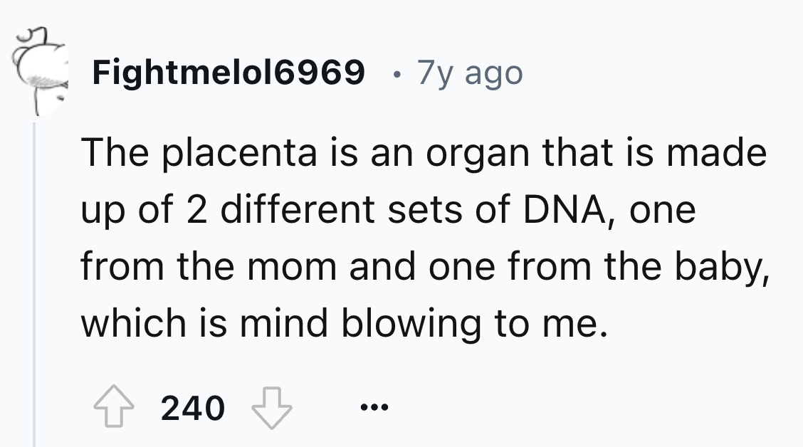 number - Fightmelol6969 7y ago The placenta is an organ that is made up of 2 different sets of Dna, one from the mom and one from the baby, which is mind blowing to me. 240 50%
